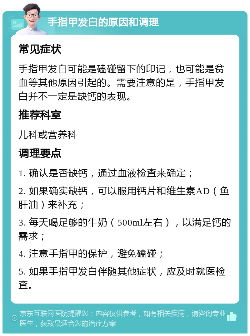 手指甲发白的原因和调理 常见症状 手指甲发白可能是磕碰留下的印记，也可能是贫血等其他原因引起的。需要注意的是，手指甲发白并不一定是缺钙的表现。 推荐科室 儿科或营养科 调理要点 1. 确认是否缺钙，通过血液检查来确定； 2. 如果确实缺钙，可以服用钙片和维生素AD（鱼肝油）来补充； 3. 每天喝足够的牛奶（500ml左右），以满足钙的需求； 4. 注意手指甲的保护，避免磕碰； 5. 如果手指甲发白伴随其他症状，应及时就医检查。