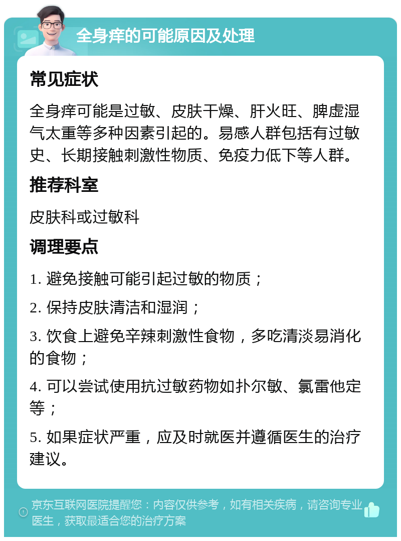 全身痒的可能原因及处理 常见症状 全身痒可能是过敏、皮肤干燥、肝火旺、脾虚湿气太重等多种因素引起的。易感人群包括有过敏史、长期接触刺激性物质、免疫力低下等人群。 推荐科室 皮肤科或过敏科 调理要点 1. 避免接触可能引起过敏的物质； 2. 保持皮肤清洁和湿润； 3. 饮食上避免辛辣刺激性食物，多吃清淡易消化的食物； 4. 可以尝试使用抗过敏药物如扑尔敏、氯雷他定等； 5. 如果症状严重，应及时就医并遵循医生的治疗建议。