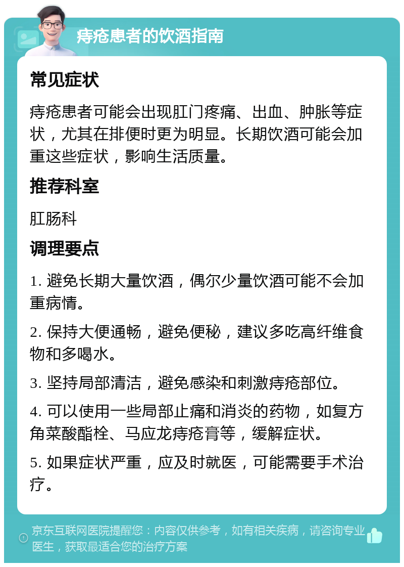 痔疮患者的饮酒指南 常见症状 痔疮患者可能会出现肛门疼痛、出血、肿胀等症状，尤其在排便时更为明显。长期饮酒可能会加重这些症状，影响生活质量。 推荐科室 肛肠科 调理要点 1. 避免长期大量饮酒，偶尔少量饮酒可能不会加重病情。 2. 保持大便通畅，避免便秘，建议多吃高纤维食物和多喝水。 3. 坚持局部清洁，避免感染和刺激痔疮部位。 4. 可以使用一些局部止痛和消炎的药物，如复方角菜酸酯栓、马应龙痔疮膏等，缓解症状。 5. 如果症状严重，应及时就医，可能需要手术治疗。