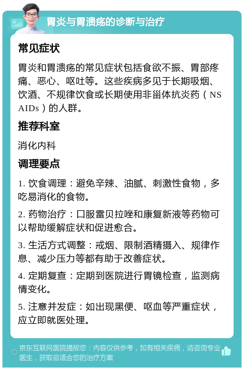 胃炎与胃溃疡的诊断与治疗 常见症状 胃炎和胃溃疡的常见症状包括食欲不振、胃部疼痛、恶心、呕吐等。这些疾病多见于长期吸烟、饮酒、不规律饮食或长期使用非甾体抗炎药（NSAIDs）的人群。 推荐科室 消化内科 调理要点 1. 饮食调理：避免辛辣、油腻、刺激性食物，多吃易消化的食物。 2. 药物治疗：口服雷贝拉唑和康复新液等药物可以帮助缓解症状和促进愈合。 3. 生活方式调整：戒烟、限制酒精摄入、规律作息、减少压力等都有助于改善症状。 4. 定期复查：定期到医院进行胃镜检查，监测病情变化。 5. 注意并发症：如出现黑便、呕血等严重症状，应立即就医处理。