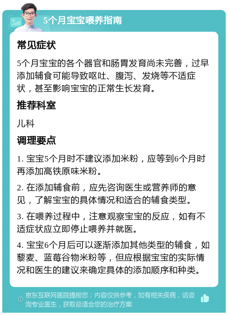 5个月宝宝喂养指南 常见症状 5个月宝宝的各个器官和肠胃发育尚未完善，过早添加辅食可能导致呕吐、腹泻、发烧等不适症状，甚至影响宝宝的正常生长发育。 推荐科室 儿科 调理要点 1. 宝宝5个月时不建议添加米粉，应等到6个月时再添加高铁原味米粉。 2. 在添加辅食前，应先咨询医生或营养师的意见，了解宝宝的具体情况和适合的辅食类型。 3. 在喂养过程中，注意观察宝宝的反应，如有不适症状应立即停止喂养并就医。 4. 宝宝6个月后可以逐渐添加其他类型的辅食，如藜麦、蓝莓谷物米粉等，但应根据宝宝的实际情况和医生的建议来确定具体的添加顺序和种类。