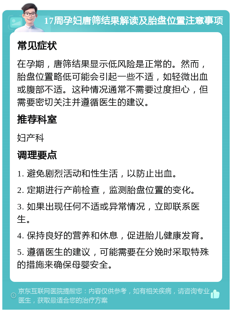 17周孕妇唐筛结果解读及胎盘位置注意事项 常见症状 在孕期，唐筛结果显示低风险是正常的。然而，胎盘位置略低可能会引起一些不适，如轻微出血或腹部不适。这种情况通常不需要过度担心，但需要密切关注并遵循医生的建议。 推荐科室 妇产科 调理要点 1. 避免剧烈活动和性生活，以防止出血。 2. 定期进行产前检查，监测胎盘位置的变化。 3. 如果出现任何不适或异常情况，立即联系医生。 4. 保持良好的营养和休息，促进胎儿健康发育。 5. 遵循医生的建议，可能需要在分娩时采取特殊的措施来确保母婴安全。