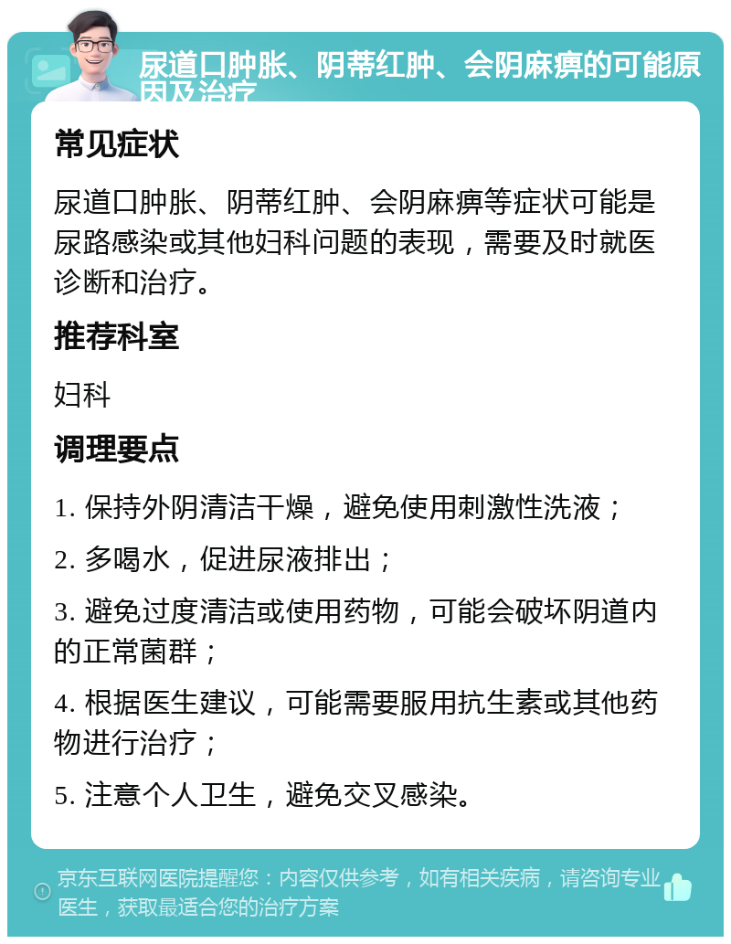 尿道口肿胀、阴蒂红肿、会阴麻痹的可能原因及治疗 常见症状 尿道口肿胀、阴蒂红肿、会阴麻痹等症状可能是尿路感染或其他妇科问题的表现，需要及时就医诊断和治疗。 推荐科室 妇科 调理要点 1. 保持外阴清洁干燥，避免使用刺激性洗液； 2. 多喝水，促进尿液排出； 3. 避免过度清洁或使用药物，可能会破坏阴道内的正常菌群； 4. 根据医生建议，可能需要服用抗生素或其他药物进行治疗； 5. 注意个人卫生，避免交叉感染。