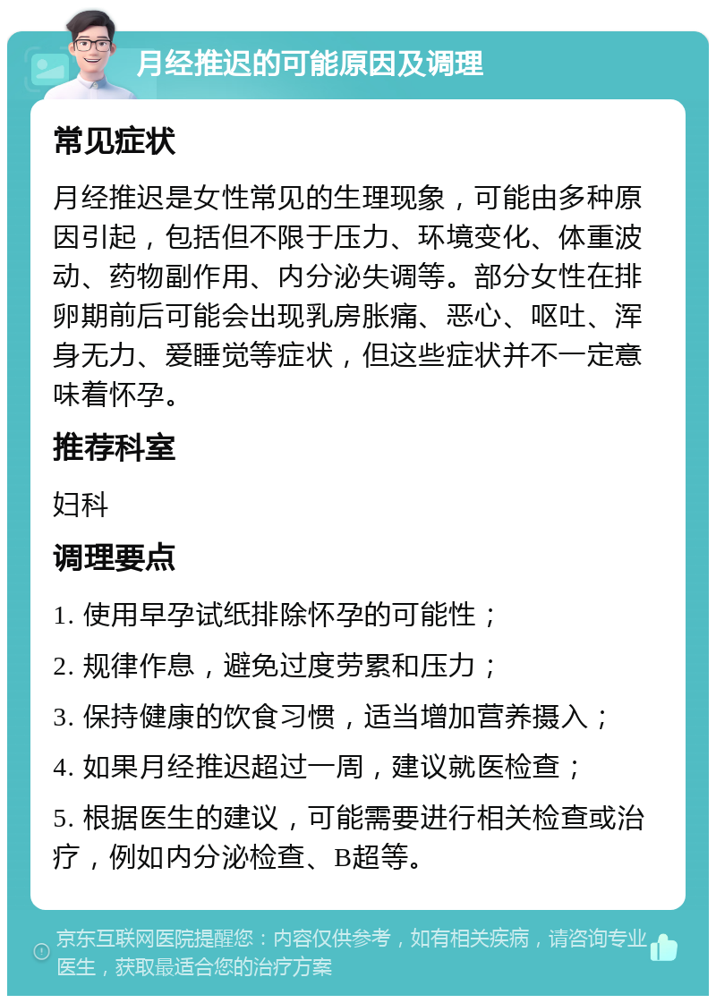 月经推迟的可能原因及调理 常见症状 月经推迟是女性常见的生理现象，可能由多种原因引起，包括但不限于压力、环境变化、体重波动、药物副作用、内分泌失调等。部分女性在排卵期前后可能会出现乳房胀痛、恶心、呕吐、浑身无力、爱睡觉等症状，但这些症状并不一定意味着怀孕。 推荐科室 妇科 调理要点 1. 使用早孕试纸排除怀孕的可能性； 2. 规律作息，避免过度劳累和压力； 3. 保持健康的饮食习惯，适当增加营养摄入； 4. 如果月经推迟超过一周，建议就医检查； 5. 根据医生的建议，可能需要进行相关检查或治疗，例如内分泌检查、B超等。