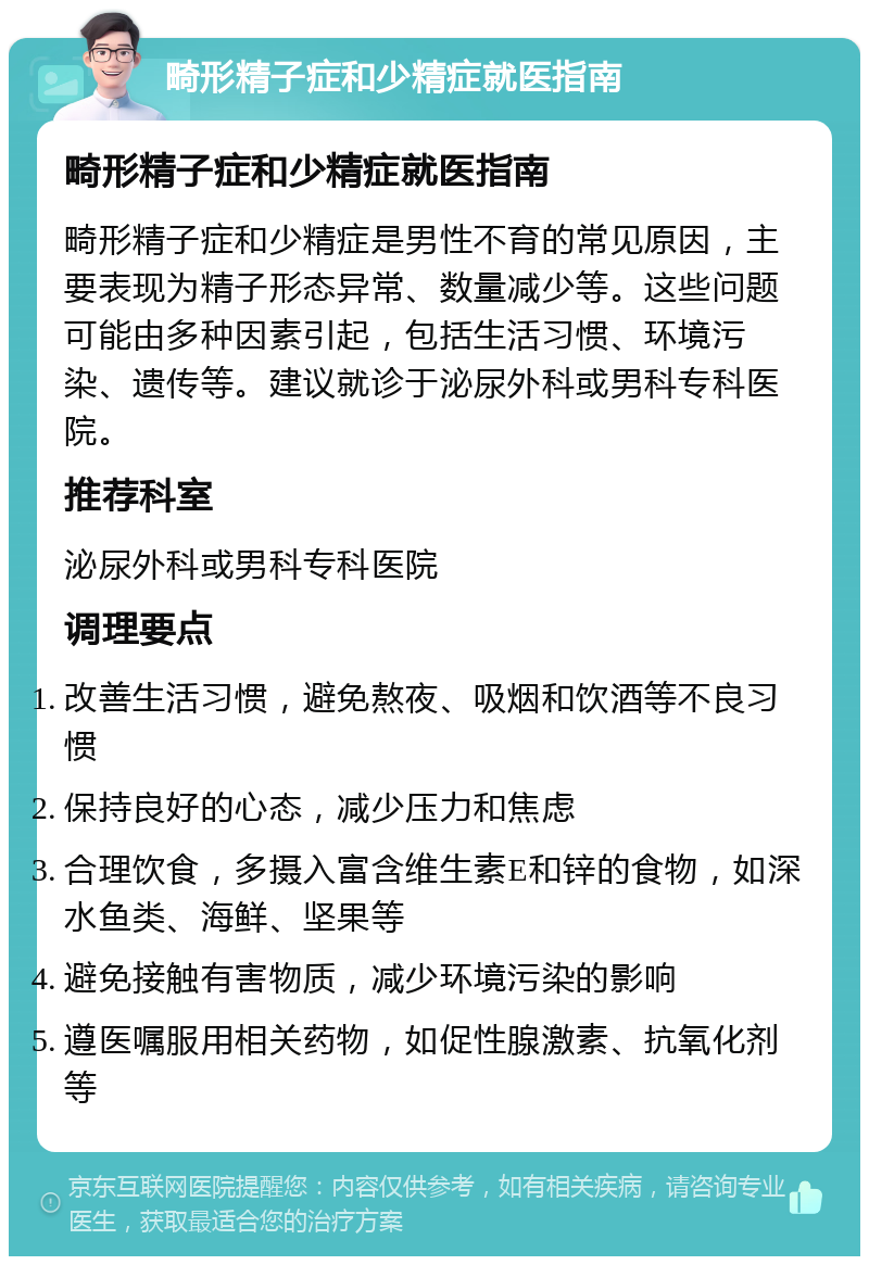 畸形精子症和少精症就医指南 畸形精子症和少精症就医指南 畸形精子症和少精症是男性不育的常见原因，主要表现为精子形态异常、数量减少等。这些问题可能由多种因素引起，包括生活习惯、环境污染、遗传等。建议就诊于泌尿外科或男科专科医院。 推荐科室 泌尿外科或男科专科医院 调理要点 改善生活习惯，避免熬夜、吸烟和饮酒等不良习惯 保持良好的心态，减少压力和焦虑 合理饮食，多摄入富含维生素E和锌的食物，如深水鱼类、海鲜、坚果等 避免接触有害物质，减少环境污染的影响 遵医嘱服用相关药物，如促性腺激素、抗氧化剂等