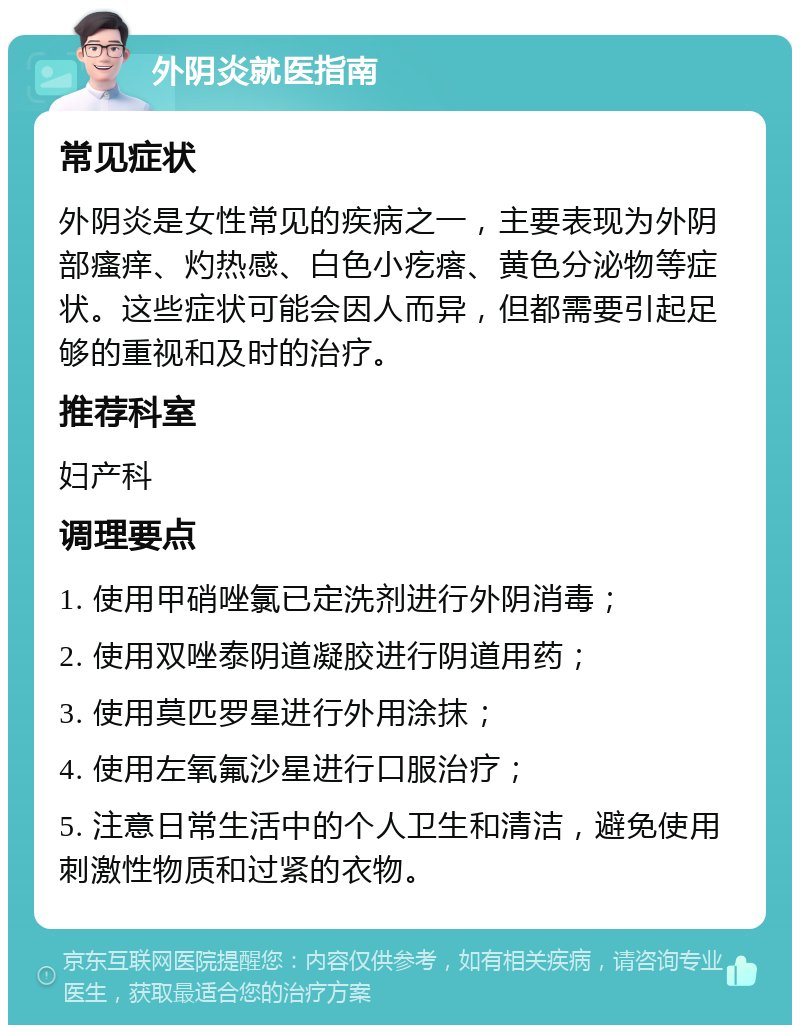 外阴炎就医指南 常见症状 外阴炎是女性常见的疾病之一，主要表现为外阴部瘙痒、灼热感、白色小疙瘩、黄色分泌物等症状。这些症状可能会因人而异，但都需要引起足够的重视和及时的治疗。 推荐科室 妇产科 调理要点 1. 使用甲硝唑氯已定洗剂进行外阴消毒； 2. 使用双唑泰阴道凝胶进行阴道用药； 3. 使用莫匹罗星进行外用涂抹； 4. 使用左氧氟沙星进行口服治疗； 5. 注意日常生活中的个人卫生和清洁，避免使用刺激性物质和过紧的衣物。