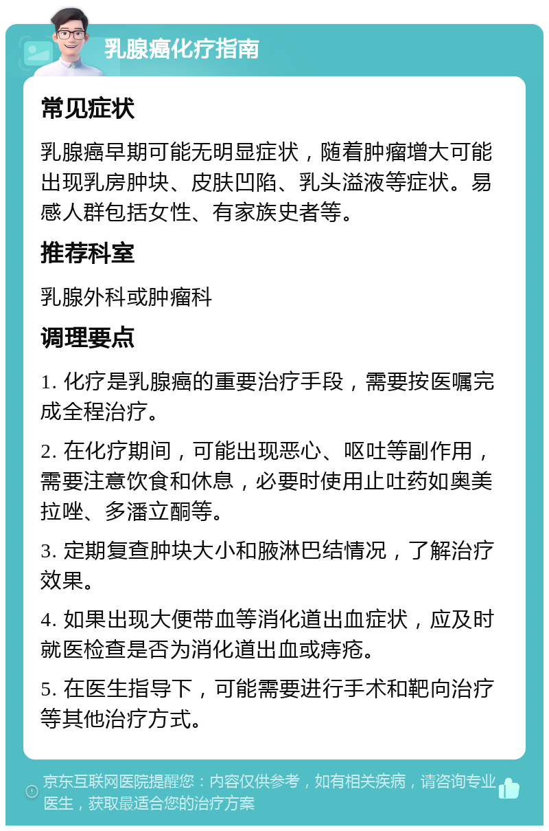 乳腺癌化疗指南 常见症状 乳腺癌早期可能无明显症状，随着肿瘤增大可能出现乳房肿块、皮肤凹陷、乳头溢液等症状。易感人群包括女性、有家族史者等。 推荐科室 乳腺外科或肿瘤科 调理要点 1. 化疗是乳腺癌的重要治疗手段，需要按医嘱完成全程治疗。 2. 在化疗期间，可能出现恶心、呕吐等副作用，需要注意饮食和休息，必要时使用止吐药如奥美拉唑、多潘立酮等。 3. 定期复查肿块大小和腋淋巴结情况，了解治疗效果。 4. 如果出现大便带血等消化道出血症状，应及时就医检查是否为消化道出血或痔疮。 5. 在医生指导下，可能需要进行手术和靶向治疗等其他治疗方式。