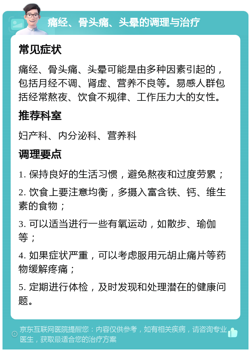 痛经、骨头痛、头晕的调理与治疗 常见症状 痛经、骨头痛、头晕可能是由多种因素引起的，包括月经不调、肾虚、营养不良等。易感人群包括经常熬夜、饮食不规律、工作压力大的女性。 推荐科室 妇产科、内分泌科、营养科 调理要点 1. 保持良好的生活习惯，避免熬夜和过度劳累； 2. 饮食上要注意均衡，多摄入富含铁、钙、维生素的食物； 3. 可以适当进行一些有氧运动，如散步、瑜伽等； 4. 如果症状严重，可以考虑服用元胡止痛片等药物缓解疼痛； 5. 定期进行体检，及时发现和处理潜在的健康问题。