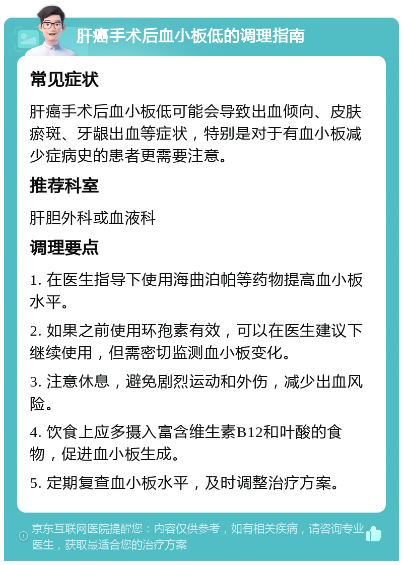 肝癌手术后血小板低的调理指南 常见症状 肝癌手术后血小板低可能会导致出血倾向、皮肤瘀斑、牙龈出血等症状，特别是对于有血小板减少症病史的患者更需要注意。 推荐科室 肝胆外科或血液科 调理要点 1. 在医生指导下使用海曲泊帕等药物提高血小板水平。 2. 如果之前使用环孢素有效，可以在医生建议下继续使用，但需密切监测血小板变化。 3. 注意休息，避免剧烈运动和外伤，减少出血风险。 4. 饮食上应多摄入富含维生素B12和叶酸的食物，促进血小板生成。 5. 定期复查血小板水平，及时调整治疗方案。