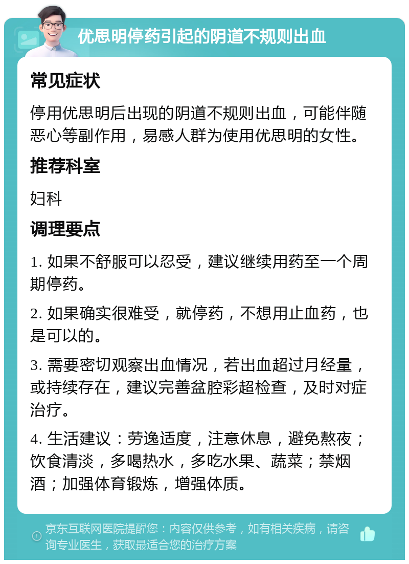 优思明停药引起的阴道不规则出血 常见症状 停用优思明后出现的阴道不规则出血，可能伴随恶心等副作用，易感人群为使用优思明的女性。 推荐科室 妇科 调理要点 1. 如果不舒服可以忍受，建议继续用药至一个周期停药。 2. 如果确实很难受，就停药，不想用止血药，也是可以的。 3. 需要密切观察出血情况，若出血超过月经量，或持续存在，建议完善盆腔彩超检查，及时对症治疗。 4. 生活建议：劳逸适度，注意休息，避免熬夜；饮食清淡，多喝热水，多吃水果、蔬菜；禁烟酒；加强体育锻炼，增强体质。