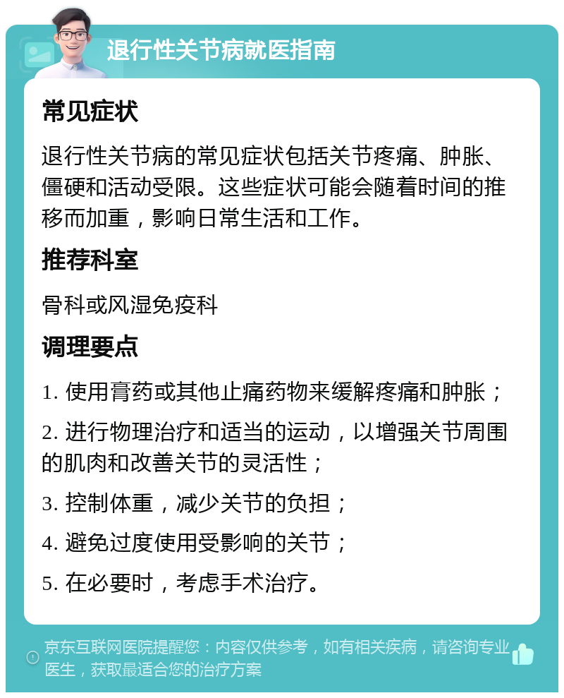 退行性关节病就医指南 常见症状 退行性关节病的常见症状包括关节疼痛、肿胀、僵硬和活动受限。这些症状可能会随着时间的推移而加重，影响日常生活和工作。 推荐科室 骨科或风湿免疫科 调理要点 1. 使用膏药或其他止痛药物来缓解疼痛和肿胀； 2. 进行物理治疗和适当的运动，以增强关节周围的肌肉和改善关节的灵活性； 3. 控制体重，减少关节的负担； 4. 避免过度使用受影响的关节； 5. 在必要时，考虑手术治疗。