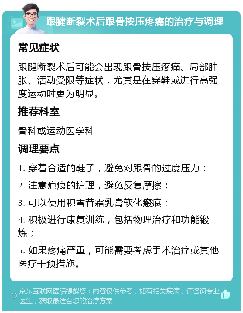 跟腱断裂术后跟骨按压疼痛的治疗与调理 常见症状 跟腱断裂术后可能会出现跟骨按压疼痛、局部肿胀、活动受限等症状，尤其是在穿鞋或进行高强度运动时更为明显。 推荐科室 骨科或运动医学科 调理要点 1. 穿着合适的鞋子，避免对跟骨的过度压力； 2. 注意疤痕的护理，避免反复摩擦； 3. 可以使用积雪苷霜乳膏软化瘢痕； 4. 积极进行康复训练，包括物理治疗和功能锻炼； 5. 如果疼痛严重，可能需要考虑手术治疗或其他医疗干预措施。