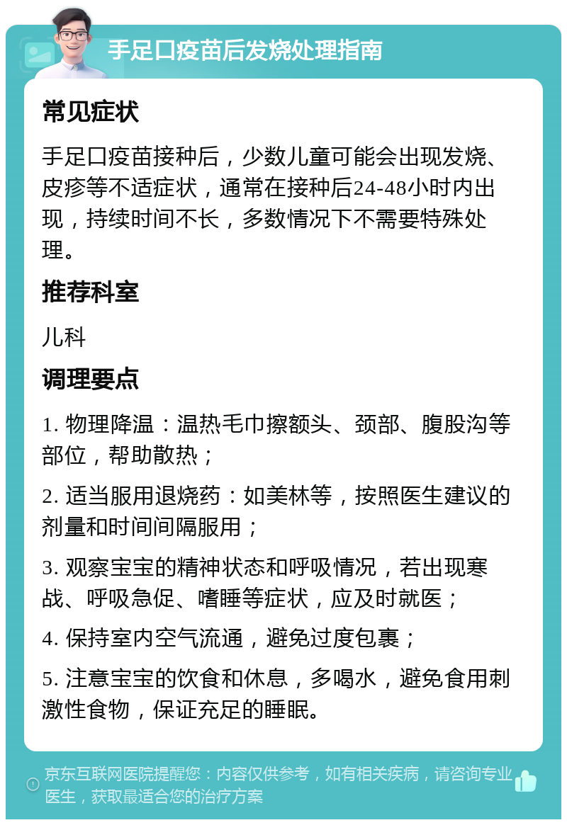 手足口疫苗后发烧处理指南 常见症状 手足口疫苗接种后，少数儿童可能会出现发烧、皮疹等不适症状，通常在接种后24-48小时内出现，持续时间不长，多数情况下不需要特殊处理。 推荐科室 儿科 调理要点 1. 物理降温：温热毛巾擦额头、颈部、腹股沟等部位，帮助散热； 2. 适当服用退烧药：如美林等，按照医生建议的剂量和时间间隔服用； 3. 观察宝宝的精神状态和呼吸情况，若出现寒战、呼吸急促、嗜睡等症状，应及时就医； 4. 保持室内空气流通，避免过度包裹； 5. 注意宝宝的饮食和休息，多喝水，避免食用刺激性食物，保证充足的睡眠。