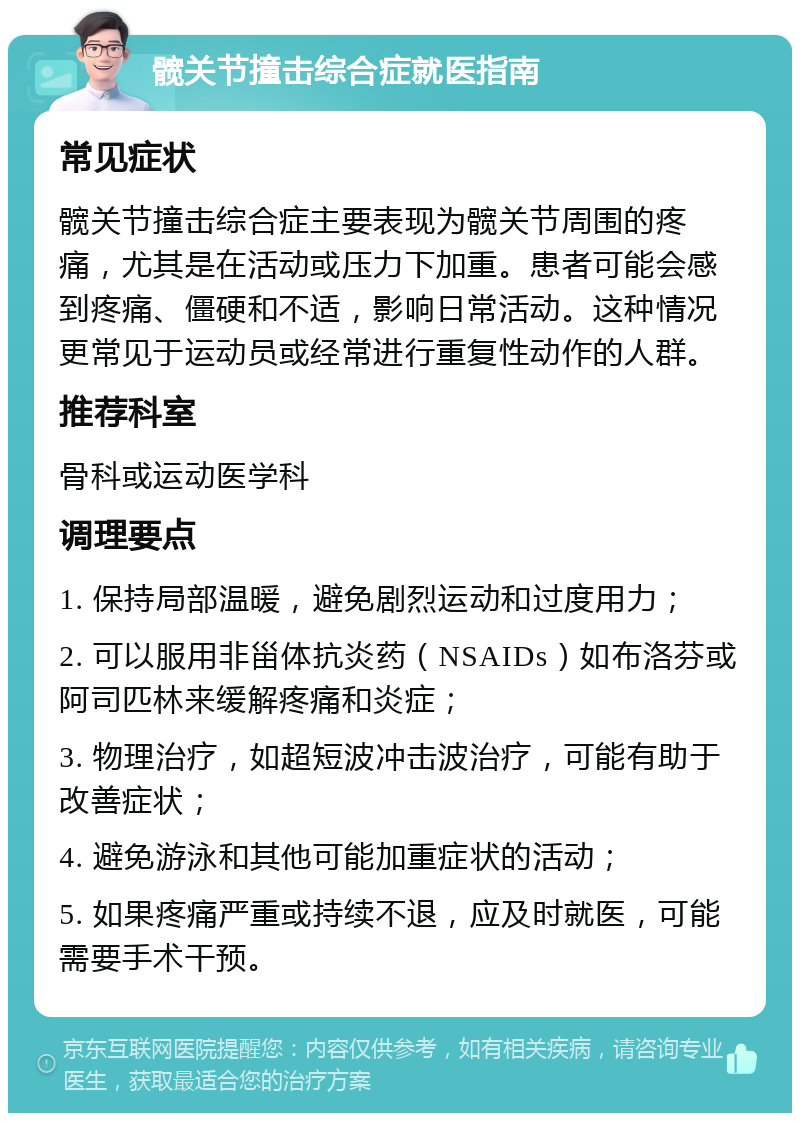 髋关节撞击综合症就医指南 常见症状 髋关节撞击综合症主要表现为髋关节周围的疼痛，尤其是在活动或压力下加重。患者可能会感到疼痛、僵硬和不适，影响日常活动。这种情况更常见于运动员或经常进行重复性动作的人群。 推荐科室 骨科或运动医学科 调理要点 1. 保持局部温暖，避免剧烈运动和过度用力； 2. 可以服用非甾体抗炎药（NSAIDs）如布洛芬或阿司匹林来缓解疼痛和炎症； 3. 物理治疗，如超短波冲击波治疗，可能有助于改善症状； 4. 避免游泳和其他可能加重症状的活动； 5. 如果疼痛严重或持续不退，应及时就医，可能需要手术干预。