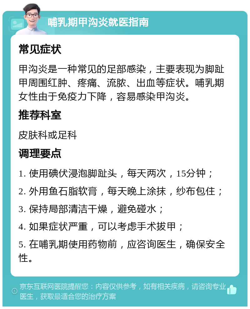 哺乳期甲沟炎就医指南 常见症状 甲沟炎是一种常见的足部感染，主要表现为脚趾甲周围红肿、疼痛、流脓、出血等症状。哺乳期女性由于免疫力下降，容易感染甲沟炎。 推荐科室 皮肤科或足科 调理要点 1. 使用碘伏浸泡脚趾头，每天两次，15分钟； 2. 外用鱼石脂软膏，每天晚上涂抹，纱布包住； 3. 保持局部清洁干燥，避免碰水； 4. 如果症状严重，可以考虑手术拔甲； 5. 在哺乳期使用药物前，应咨询医生，确保安全性。