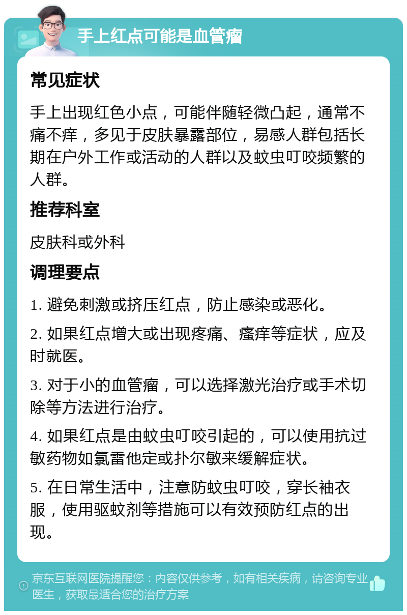 手上红点可能是血管瘤 常见症状 手上出现红色小点，可能伴随轻微凸起，通常不痛不痒，多见于皮肤暴露部位，易感人群包括长期在户外工作或活动的人群以及蚊虫叮咬频繁的人群。 推荐科室 皮肤科或外科 调理要点 1. 避免刺激或挤压红点，防止感染或恶化。 2. 如果红点增大或出现疼痛、瘙痒等症状，应及时就医。 3. 对于小的血管瘤，可以选择激光治疗或手术切除等方法进行治疗。 4. 如果红点是由蚊虫叮咬引起的，可以使用抗过敏药物如氯雷他定或扑尔敏来缓解症状。 5. 在日常生活中，注意防蚊虫叮咬，穿长袖衣服，使用驱蚊剂等措施可以有效预防红点的出现。