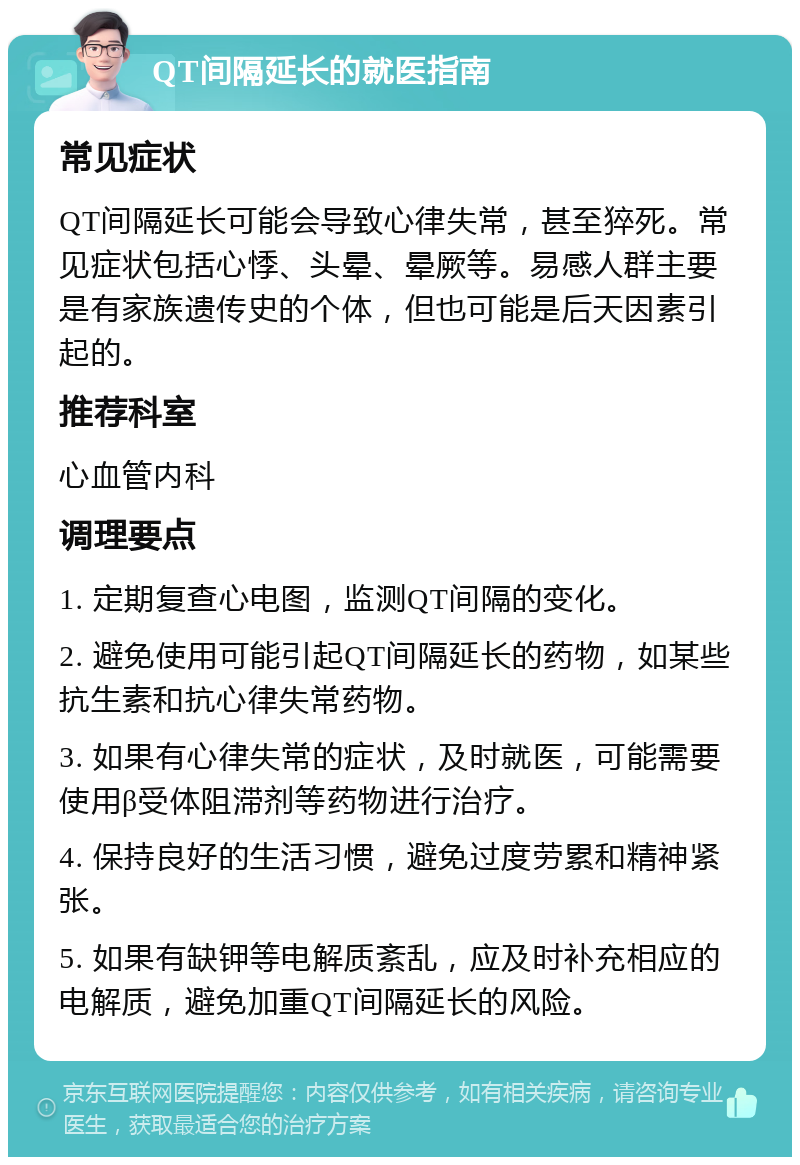 QT间隔延长的就医指南 常见症状 QT间隔延长可能会导致心律失常，甚至猝死。常见症状包括心悸、头晕、晕厥等。易感人群主要是有家族遗传史的个体，但也可能是后天因素引起的。 推荐科室 心血管内科 调理要点 1. 定期复查心电图，监测QT间隔的变化。 2. 避免使用可能引起QT间隔延长的药物，如某些抗生素和抗心律失常药物。 3. 如果有心律失常的症状，及时就医，可能需要使用β受体阻滞剂等药物进行治疗。 4. 保持良好的生活习惯，避免过度劳累和精神紧张。 5. 如果有缺钾等电解质紊乱，应及时补充相应的电解质，避免加重QT间隔延长的风险。