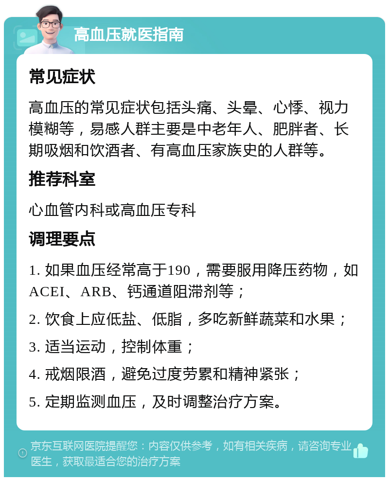 高血压就医指南 常见症状 高血压的常见症状包括头痛、头晕、心悸、视力模糊等，易感人群主要是中老年人、肥胖者、长期吸烟和饮酒者、有高血压家族史的人群等。 推荐科室 心血管内科或高血压专科 调理要点 1. 如果血压经常高于190，需要服用降压药物，如ACEI、ARB、钙通道阻滞剂等； 2. 饮食上应低盐、低脂，多吃新鲜蔬菜和水果； 3. 适当运动，控制体重； 4. 戒烟限酒，避免过度劳累和精神紧张； 5. 定期监测血压，及时调整治疗方案。