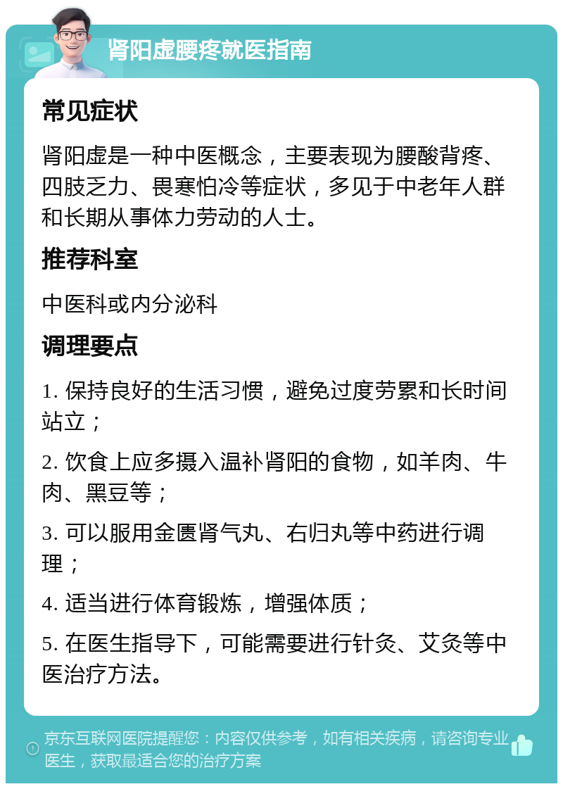 肾阳虚腰疼就医指南 常见症状 肾阳虚是一种中医概念，主要表现为腰酸背疼、四肢乏力、畏寒怕冷等症状，多见于中老年人群和长期从事体力劳动的人士。 推荐科室 中医科或内分泌科 调理要点 1. 保持良好的生活习惯，避免过度劳累和长时间站立； 2. 饮食上应多摄入温补肾阳的食物，如羊肉、牛肉、黑豆等； 3. 可以服用金匮肾气丸、右归丸等中药进行调理； 4. 适当进行体育锻炼，增强体质； 5. 在医生指导下，可能需要进行针灸、艾灸等中医治疗方法。