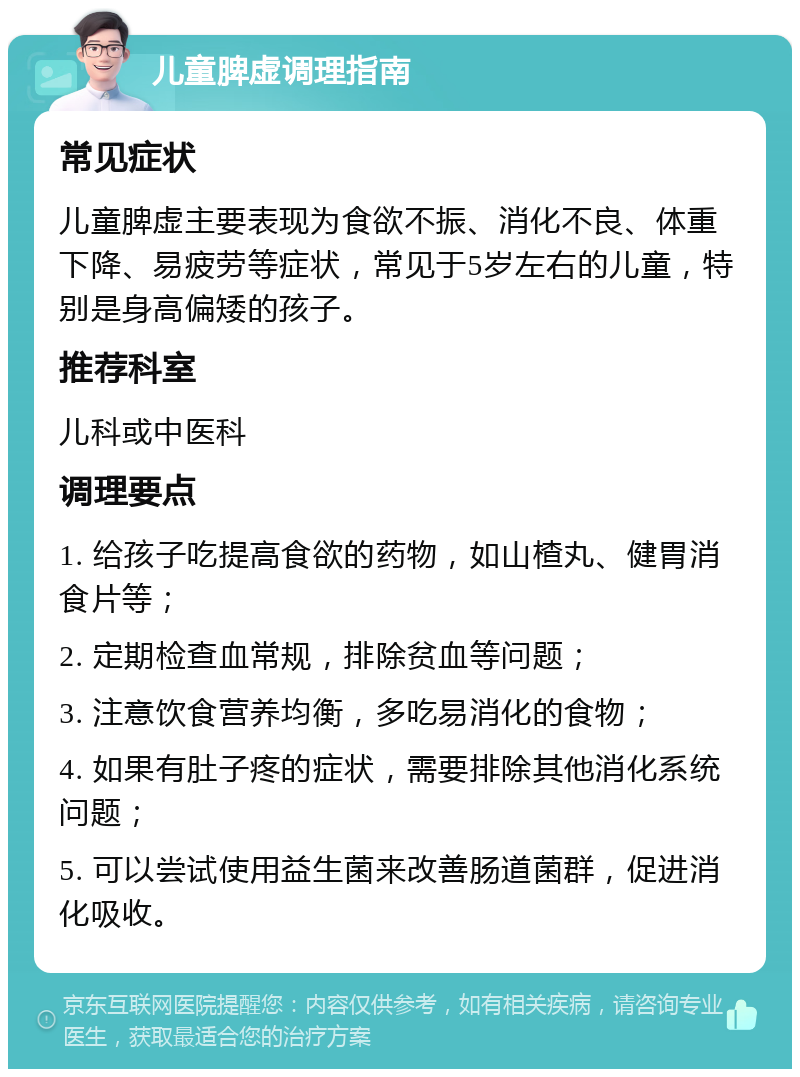 儿童脾虚调理指南 常见症状 儿童脾虚主要表现为食欲不振、消化不良、体重下降、易疲劳等症状，常见于5岁左右的儿童，特别是身高偏矮的孩子。 推荐科室 儿科或中医科 调理要点 1. 给孩子吃提高食欲的药物，如山楂丸、健胃消食片等； 2. 定期检查血常规，排除贫血等问题； 3. 注意饮食营养均衡，多吃易消化的食物； 4. 如果有肚子疼的症状，需要排除其他消化系统问题； 5. 可以尝试使用益生菌来改善肠道菌群，促进消化吸收。