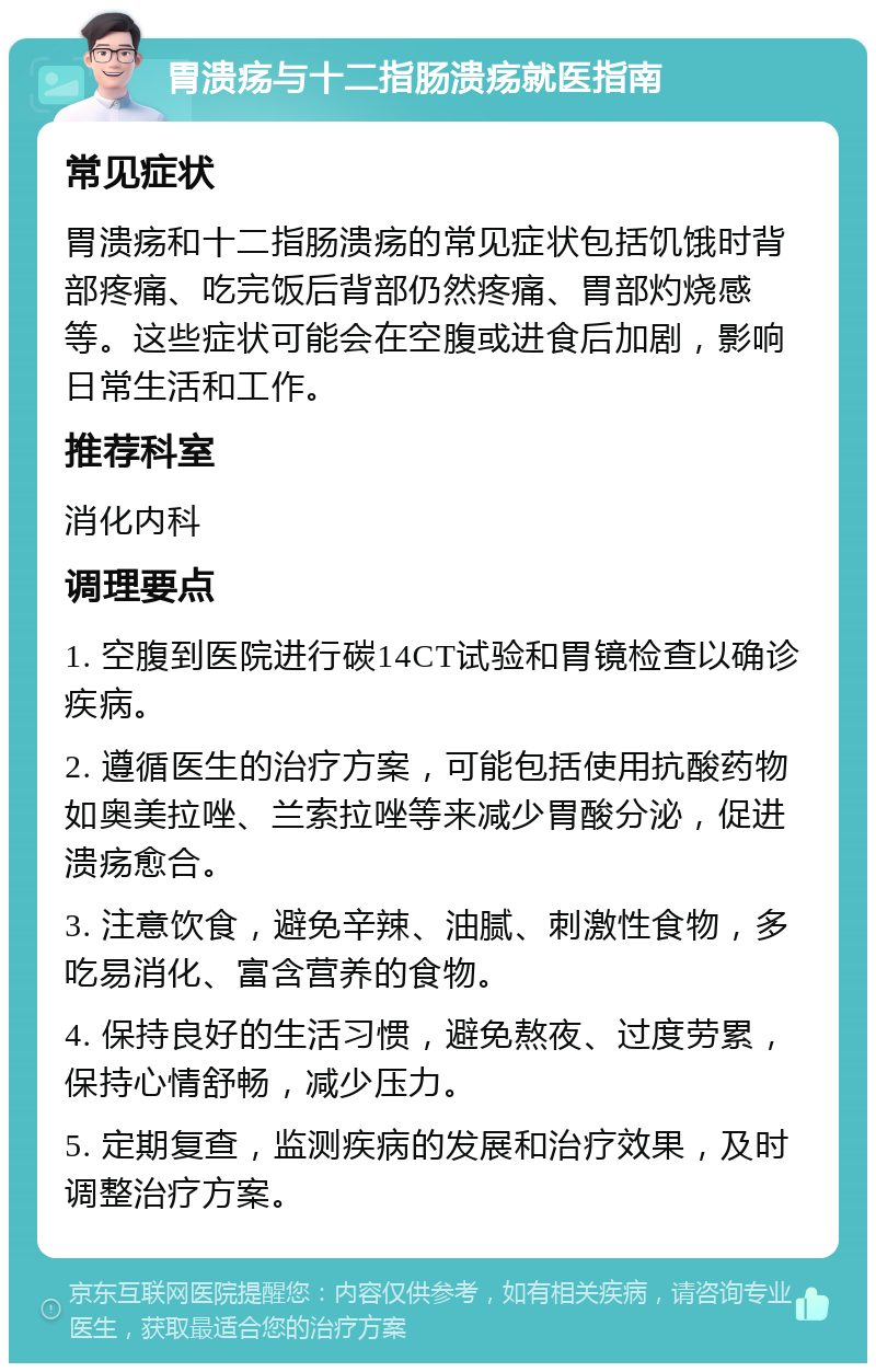 胃溃疡与十二指肠溃疡就医指南 常见症状 胃溃疡和十二指肠溃疡的常见症状包括饥饿时背部疼痛、吃完饭后背部仍然疼痛、胃部灼烧感等。这些症状可能会在空腹或进食后加剧，影响日常生活和工作。 推荐科室 消化内科 调理要点 1. 空腹到医院进行碳14CT试验和胃镜检查以确诊疾病。 2. 遵循医生的治疗方案，可能包括使用抗酸药物如奥美拉唑、兰索拉唑等来减少胃酸分泌，促进溃疡愈合。 3. 注意饮食，避免辛辣、油腻、刺激性食物，多吃易消化、富含营养的食物。 4. 保持良好的生活习惯，避免熬夜、过度劳累，保持心情舒畅，减少压力。 5. 定期复查，监测疾病的发展和治疗效果，及时调整治疗方案。