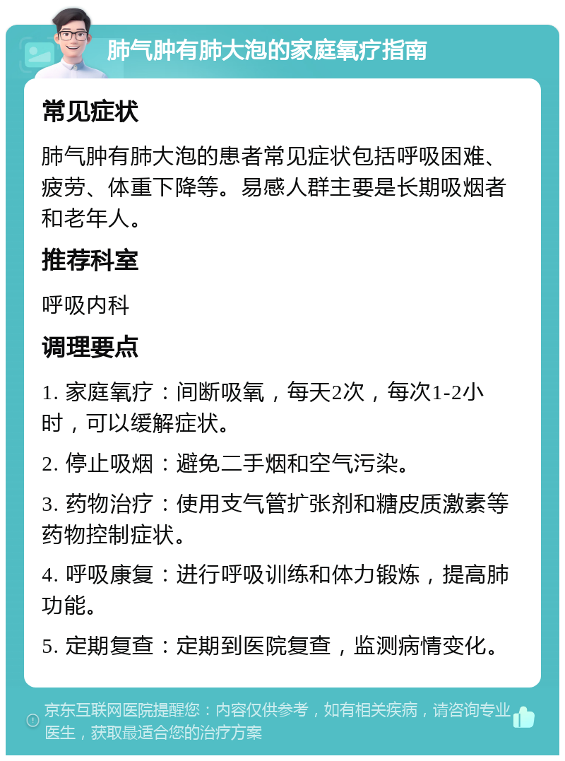 肺气肿有肺大泡的家庭氧疗指南 常见症状 肺气肿有肺大泡的患者常见症状包括呼吸困难、疲劳、体重下降等。易感人群主要是长期吸烟者和老年人。 推荐科室 呼吸内科 调理要点 1. 家庭氧疗：间断吸氧，每天2次，每次1-2小时，可以缓解症状。 2. 停止吸烟：避免二手烟和空气污染。 3. 药物治疗：使用支气管扩张剂和糖皮质激素等药物控制症状。 4. 呼吸康复：进行呼吸训练和体力锻炼，提高肺功能。 5. 定期复查：定期到医院复查，监测病情变化。