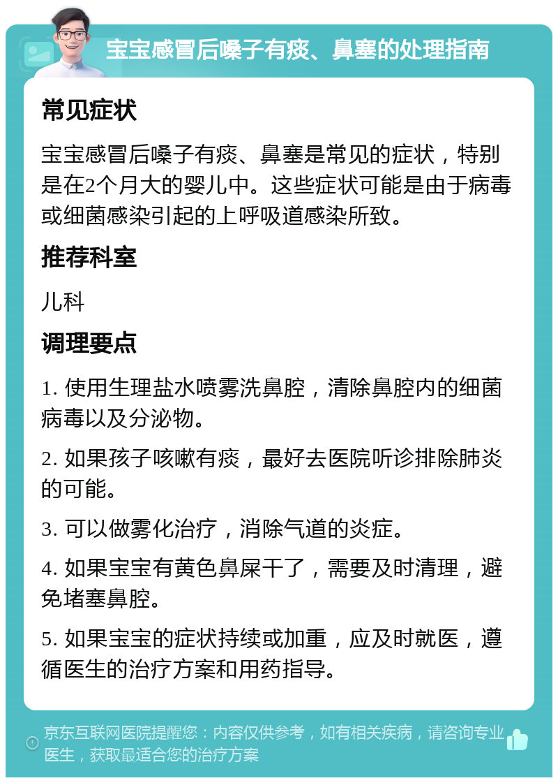 宝宝感冒后嗓子有痰、鼻塞的处理指南 常见症状 宝宝感冒后嗓子有痰、鼻塞是常见的症状，特别是在2个月大的婴儿中。这些症状可能是由于病毒或细菌感染引起的上呼吸道感染所致。 推荐科室 儿科 调理要点 1. 使用生理盐水喷雾洗鼻腔，清除鼻腔内的细菌病毒以及分泌物。 2. 如果孩子咳嗽有痰，最好去医院听诊排除肺炎的可能。 3. 可以做雾化治疗，消除气道的炎症。 4. 如果宝宝有黄色鼻屎干了，需要及时清理，避免堵塞鼻腔。 5. 如果宝宝的症状持续或加重，应及时就医，遵循医生的治疗方案和用药指导。