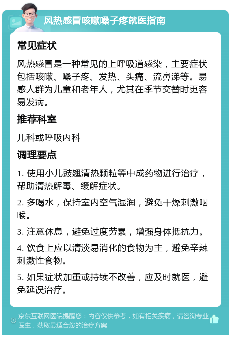 风热感冒咳嗽嗓子疼就医指南 常见症状 风热感冒是一种常见的上呼吸道感染，主要症状包括咳嗽、嗓子疼、发热、头痛、流鼻涕等。易感人群为儿童和老年人，尤其在季节交替时更容易发病。 推荐科室 儿科或呼吸内科 调理要点 1. 使用小儿豉翘清热颗粒等中成药物进行治疗，帮助清热解毒、缓解症状。 2. 多喝水，保持室内空气湿润，避免干燥刺激咽喉。 3. 注意休息，避免过度劳累，增强身体抵抗力。 4. 饮食上应以清淡易消化的食物为主，避免辛辣刺激性食物。 5. 如果症状加重或持续不改善，应及时就医，避免延误治疗。