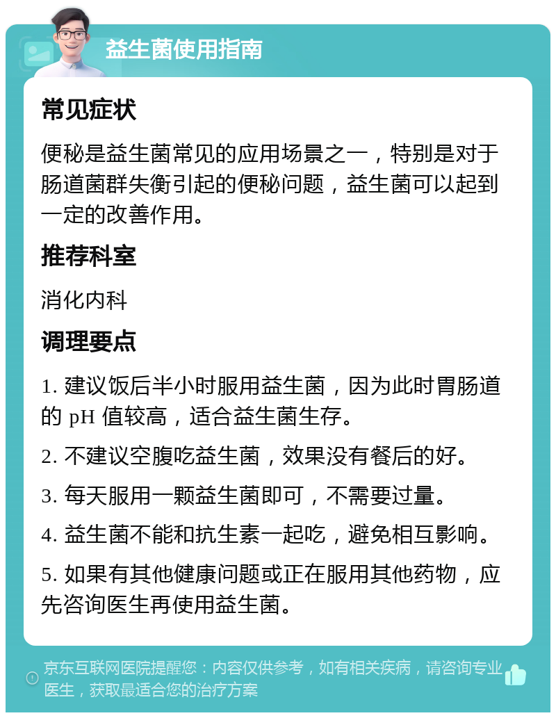 益生菌使用指南 常见症状 便秘是益生菌常见的应用场景之一，特别是对于肠道菌群失衡引起的便秘问题，益生菌可以起到一定的改善作用。 推荐科室 消化内科 调理要点 1. 建议饭后半小时服用益生菌，因为此时胃肠道的 pH 值较高，适合益生菌生存。 2. 不建议空腹吃益生菌，效果没有餐后的好。 3. 每天服用一颗益生菌即可，不需要过量。 4. 益生菌不能和抗生素一起吃，避免相互影响。 5. 如果有其他健康问题或正在服用其他药物，应先咨询医生再使用益生菌。