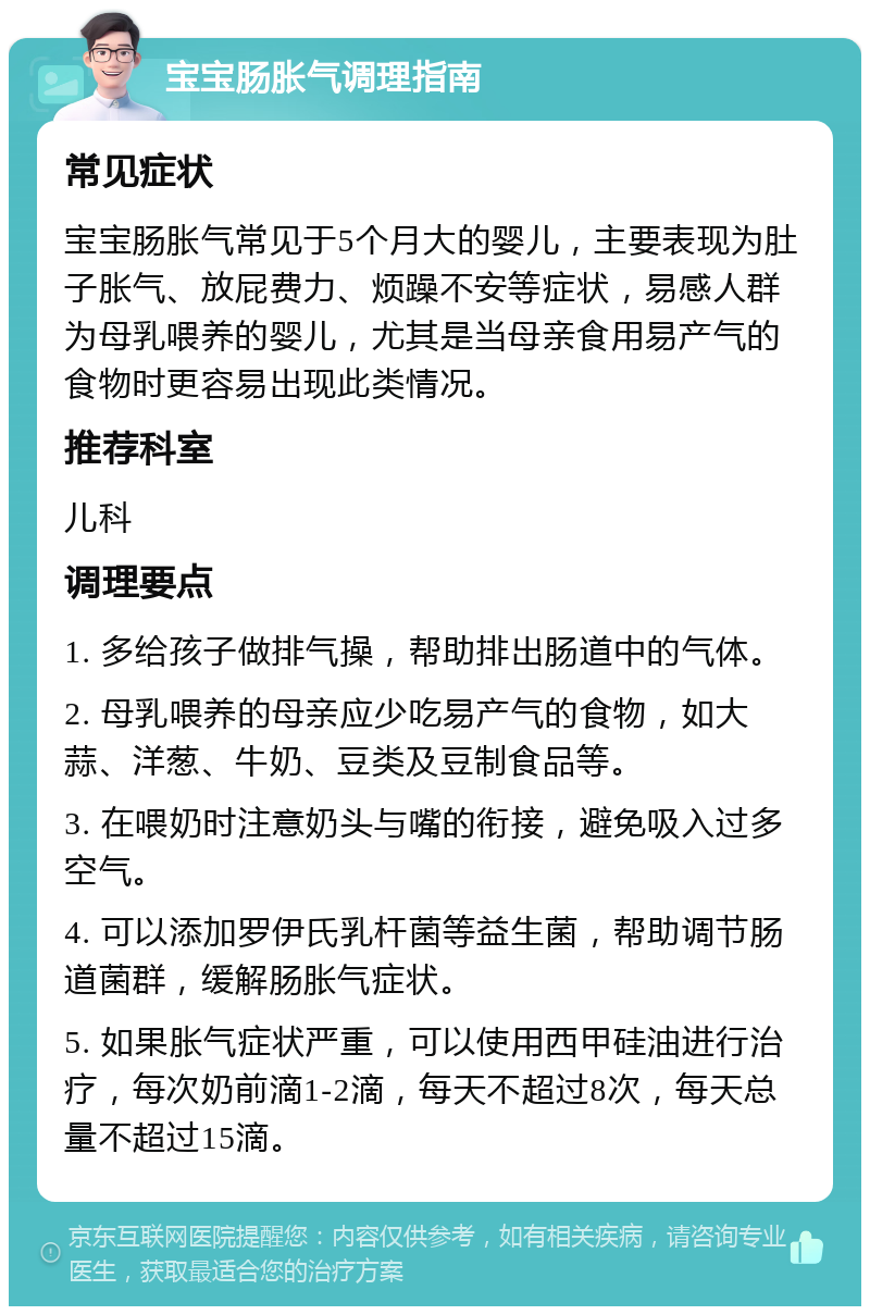 宝宝肠胀气调理指南 常见症状 宝宝肠胀气常见于5个月大的婴儿，主要表现为肚子胀气、放屁费力、烦躁不安等症状，易感人群为母乳喂养的婴儿，尤其是当母亲食用易产气的食物时更容易出现此类情况。 推荐科室 儿科 调理要点 1. 多给孩子做排气操，帮助排出肠道中的气体。 2. 母乳喂养的母亲应少吃易产气的食物，如大蒜、洋葱、牛奶、豆类及豆制食品等。 3. 在喂奶时注意奶头与嘴的衔接，避免吸入过多空气。 4. 可以添加罗伊氏乳杆菌等益生菌，帮助调节肠道菌群，缓解肠胀气症状。 5. 如果胀气症状严重，可以使用西甲硅油进行治疗，每次奶前滴1-2滴，每天不超过8次，每天总量不超过15滴。