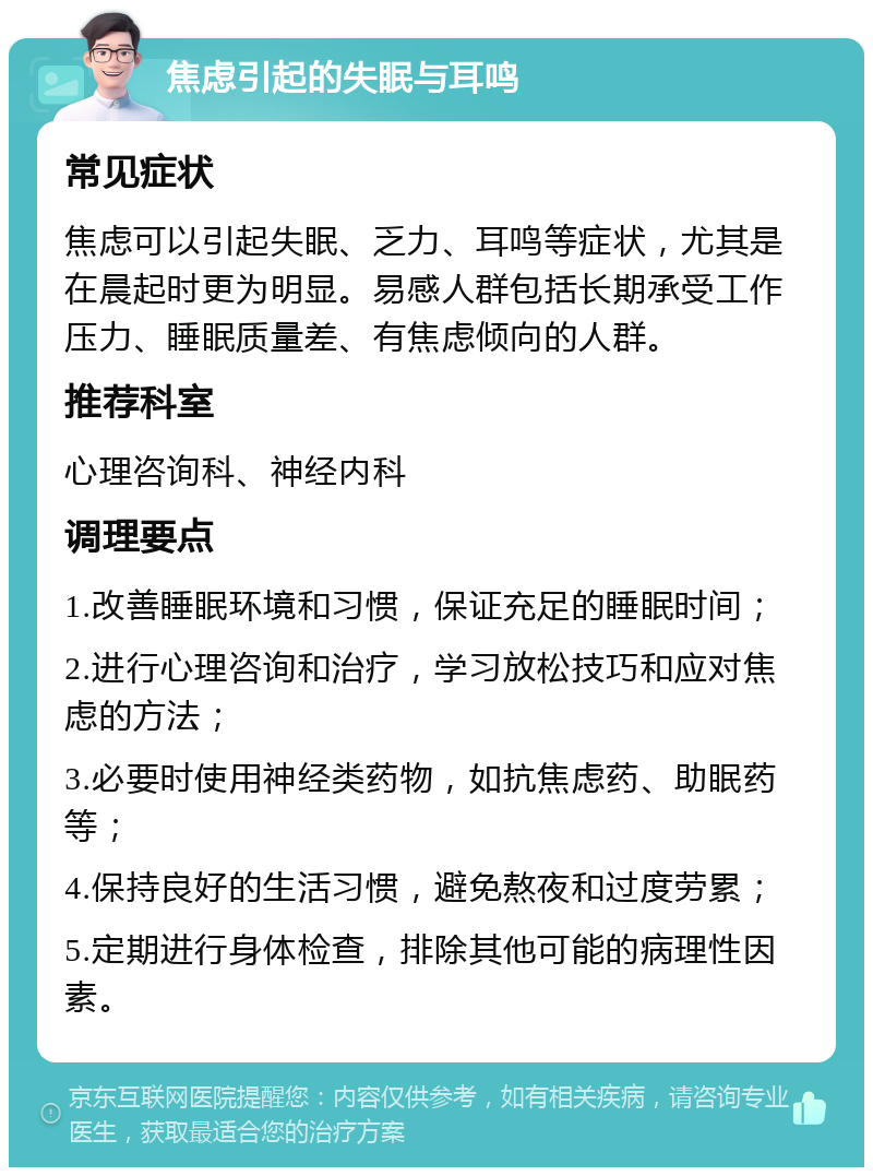 焦虑引起的失眠与耳鸣 常见症状 焦虑可以引起失眠、乏力、耳鸣等症状，尤其是在晨起时更为明显。易感人群包括长期承受工作压力、睡眠质量差、有焦虑倾向的人群。 推荐科室 心理咨询科、神经内科 调理要点 1.改善睡眠环境和习惯，保证充足的睡眠时间； 2.进行心理咨询和治疗，学习放松技巧和应对焦虑的方法； 3.必要时使用神经类药物，如抗焦虑药、助眠药等； 4.保持良好的生活习惯，避免熬夜和过度劳累； 5.定期进行身体检查，排除其他可能的病理性因素。