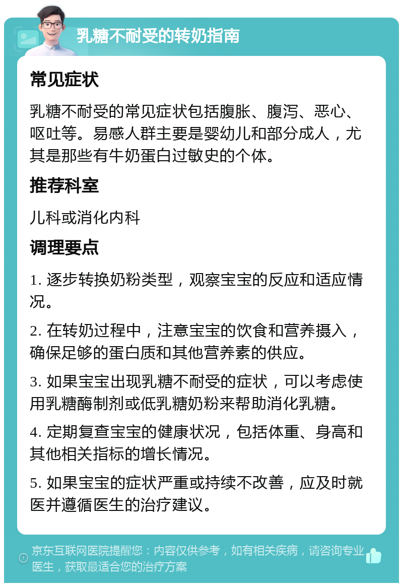 乳糖不耐受的转奶指南 常见症状 乳糖不耐受的常见症状包括腹胀、腹泻、恶心、呕吐等。易感人群主要是婴幼儿和部分成人，尤其是那些有牛奶蛋白过敏史的个体。 推荐科室 儿科或消化内科 调理要点 1. 逐步转换奶粉类型，观察宝宝的反应和适应情况。 2. 在转奶过程中，注意宝宝的饮食和营养摄入，确保足够的蛋白质和其他营养素的供应。 3. 如果宝宝出现乳糖不耐受的症状，可以考虑使用乳糖酶制剂或低乳糖奶粉来帮助消化乳糖。 4. 定期复查宝宝的健康状况，包括体重、身高和其他相关指标的增长情况。 5. 如果宝宝的症状严重或持续不改善，应及时就医并遵循医生的治疗建议。