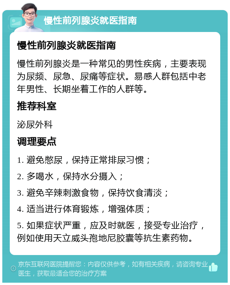 慢性前列腺炎就医指南 慢性前列腺炎就医指南 慢性前列腺炎是一种常见的男性疾病，主要表现为尿频、尿急、尿痛等症状。易感人群包括中老年男性、长期坐着工作的人群等。 推荐科室 泌尿外科 调理要点 1. 避免憋尿，保持正常排尿习惯； 2. 多喝水，保持水分摄入； 3. 避免辛辣刺激食物，保持饮食清淡； 4. 适当进行体育锻炼，增强体质； 5. 如果症状严重，应及时就医，接受专业治疗，例如使用天立威头孢地尼胶囊等抗生素药物。