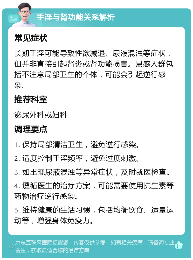 手淫与肾功能关系解析 常见症状 长期手淫可能导致性欲减退、尿液混浊等症状，但并非直接引起肾炎或肾功能损害。易感人群包括不注意局部卫生的个体，可能会引起逆行感染。 推荐科室 泌尿外科或妇科 调理要点 1. 保持局部清洁卫生，避免逆行感染。 2. 适度控制手淫频率，避免过度刺激。 3. 如出现尿液混浊等异常症状，及时就医检查。 4. 遵循医生的治疗方案，可能需要使用抗生素等药物治疗逆行感染。 5. 维持健康的生活习惯，包括均衡饮食、适量运动等，增强身体免疫力。