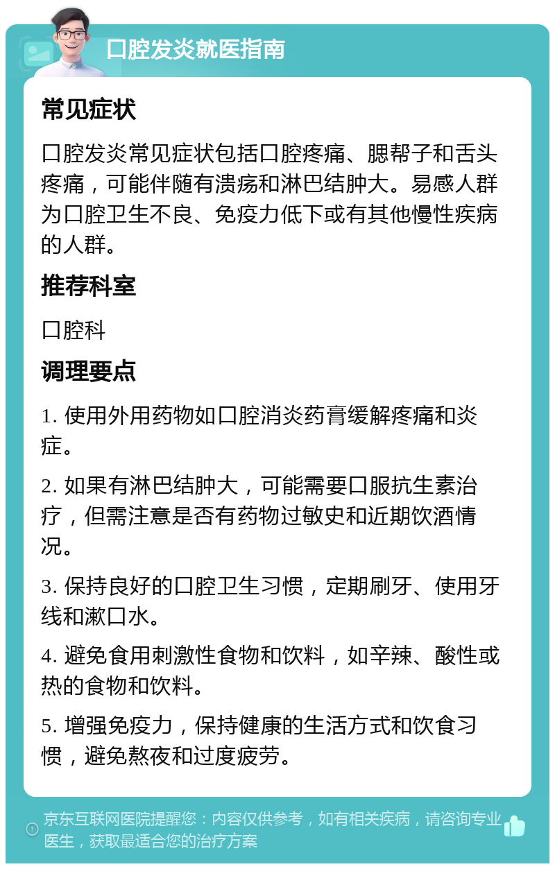 口腔发炎就医指南 常见症状 口腔发炎常见症状包括口腔疼痛、腮帮子和舌头疼痛，可能伴随有溃疡和淋巴结肿大。易感人群为口腔卫生不良、免疫力低下或有其他慢性疾病的人群。 推荐科室 口腔科 调理要点 1. 使用外用药物如口腔消炎药膏缓解疼痛和炎症。 2. 如果有淋巴结肿大，可能需要口服抗生素治疗，但需注意是否有药物过敏史和近期饮酒情况。 3. 保持良好的口腔卫生习惯，定期刷牙、使用牙线和漱口水。 4. 避免食用刺激性食物和饮料，如辛辣、酸性或热的食物和饮料。 5. 增强免疫力，保持健康的生活方式和饮食习惯，避免熬夜和过度疲劳。