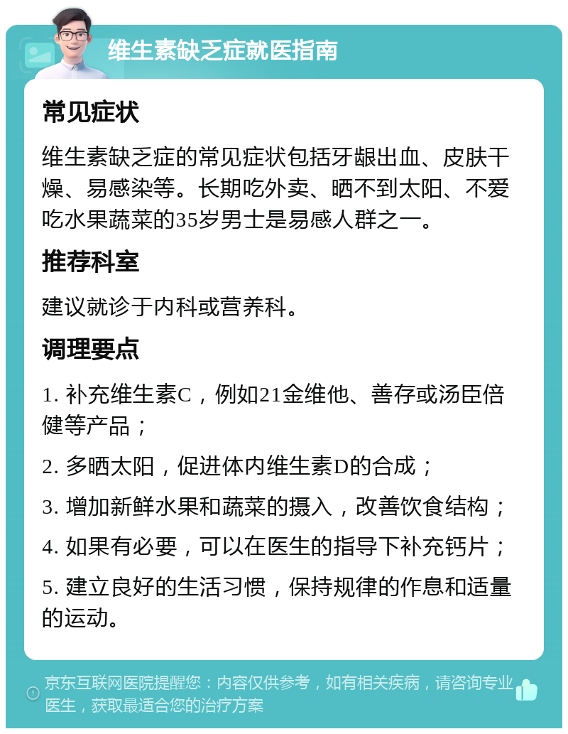 维生素缺乏症就医指南 常见症状 维生素缺乏症的常见症状包括牙龈出血、皮肤干燥、易感染等。长期吃外卖、晒不到太阳、不爱吃水果蔬菜的35岁男士是易感人群之一。 推荐科室 建议就诊于内科或营养科。 调理要点 1. 补充维生素C，例如21金维他、善存或汤臣倍健等产品； 2. 多晒太阳，促进体内维生素D的合成； 3. 增加新鲜水果和蔬菜的摄入，改善饮食结构； 4. 如果有必要，可以在医生的指导下补充钙片； 5. 建立良好的生活习惯，保持规律的作息和适量的运动。