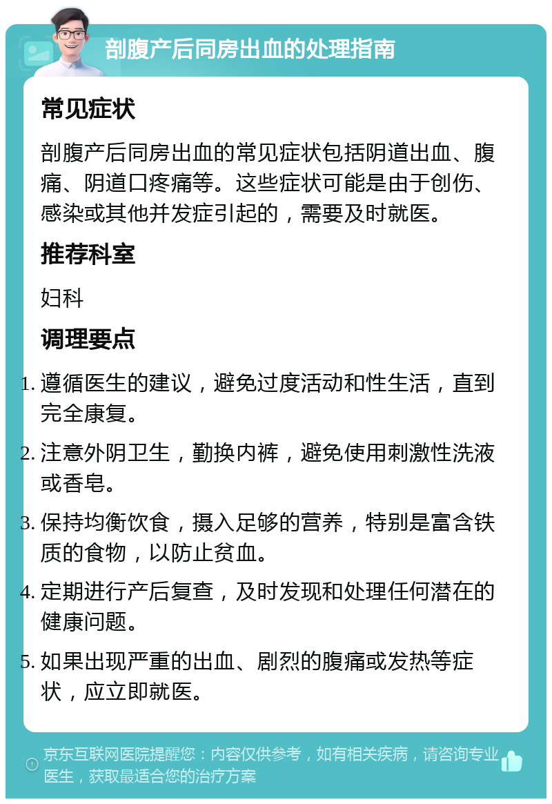 剖腹产后同房出血的处理指南 常见症状 剖腹产后同房出血的常见症状包括阴道出血、腹痛、阴道口疼痛等。这些症状可能是由于创伤、感染或其他并发症引起的，需要及时就医。 推荐科室 妇科 调理要点 遵循医生的建议，避免过度活动和性生活，直到完全康复。 注意外阴卫生，勤换内裤，避免使用刺激性洗液或香皂。 保持均衡饮食，摄入足够的营养，特别是富含铁质的食物，以防止贫血。 定期进行产后复查，及时发现和处理任何潜在的健康问题。 如果出现严重的出血、剧烈的腹痛或发热等症状，应立即就医。