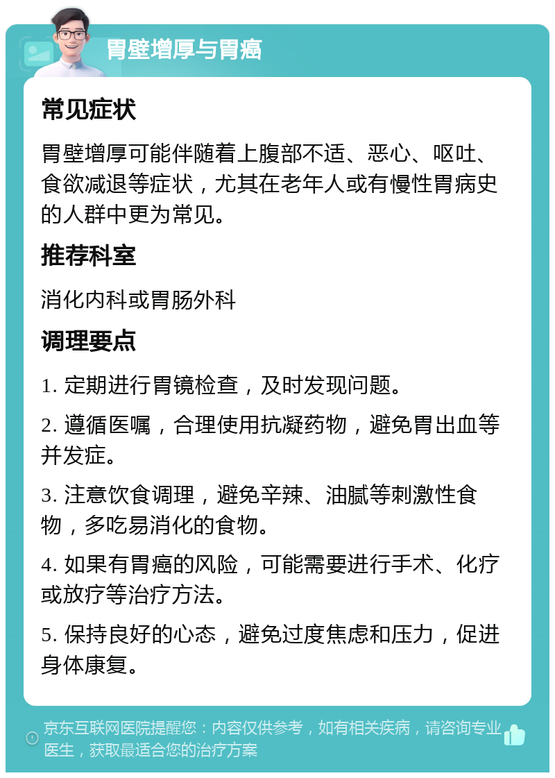 胃壁增厚与胃癌 常见症状 胃壁增厚可能伴随着上腹部不适、恶心、呕吐、食欲减退等症状，尤其在老年人或有慢性胃病史的人群中更为常见。 推荐科室 消化内科或胃肠外科 调理要点 1. 定期进行胃镜检查，及时发现问题。 2. 遵循医嘱，合理使用抗凝药物，避免胃出血等并发症。 3. 注意饮食调理，避免辛辣、油腻等刺激性食物，多吃易消化的食物。 4. 如果有胃癌的风险，可能需要进行手术、化疗或放疗等治疗方法。 5. 保持良好的心态，避免过度焦虑和压力，促进身体康复。