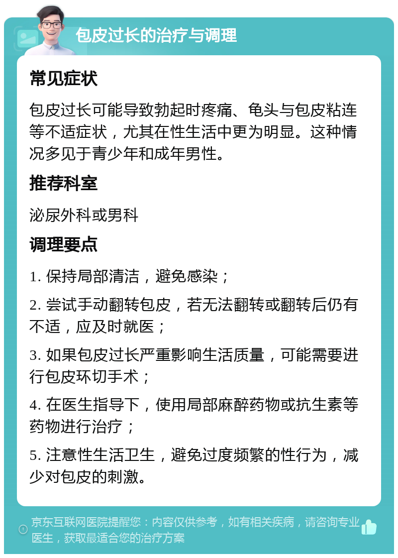 包皮过长的治疗与调理 常见症状 包皮过长可能导致勃起时疼痛、龟头与包皮粘连等不适症状，尤其在性生活中更为明显。这种情况多见于青少年和成年男性。 推荐科室 泌尿外科或男科 调理要点 1. 保持局部清洁，避免感染； 2. 尝试手动翻转包皮，若无法翻转或翻转后仍有不适，应及时就医； 3. 如果包皮过长严重影响生活质量，可能需要进行包皮环切手术； 4. 在医生指导下，使用局部麻醉药物或抗生素等药物进行治疗； 5. 注意性生活卫生，避免过度频繁的性行为，减少对包皮的刺激。