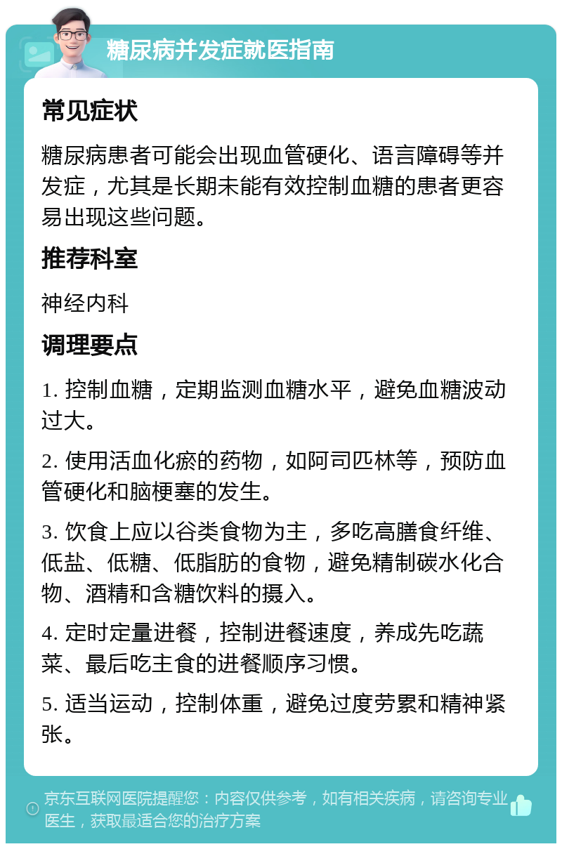 糖尿病并发症就医指南 常见症状 糖尿病患者可能会出现血管硬化、语言障碍等并发症，尤其是长期未能有效控制血糖的患者更容易出现这些问题。 推荐科室 神经内科 调理要点 1. 控制血糖，定期监测血糖水平，避免血糖波动过大。 2. 使用活血化瘀的药物，如阿司匹林等，预防血管硬化和脑梗塞的发生。 3. 饮食上应以谷类食物为主，多吃高膳食纤维、低盐、低糖、低脂肪的食物，避免精制碳水化合物、酒精和含糖饮料的摄入。 4. 定时定量进餐，控制进餐速度，养成先吃蔬菜、最后吃主食的进餐顺序习惯。 5. 适当运动，控制体重，避免过度劳累和精神紧张。