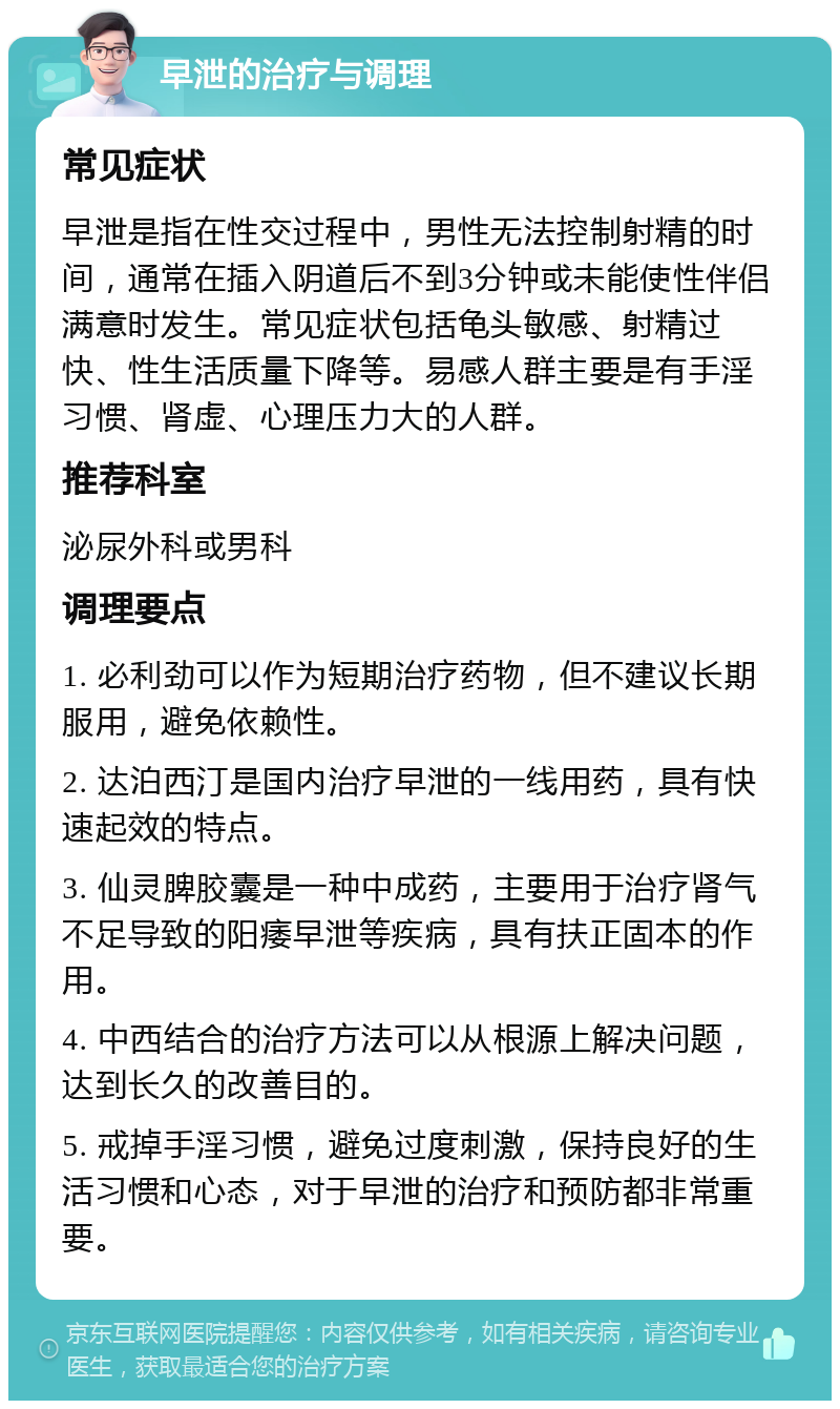 早泄的治疗与调理 常见症状 早泄是指在性交过程中，男性无法控制射精的时间，通常在插入阴道后不到3分钟或未能使性伴侣满意时发生。常见症状包括龟头敏感、射精过快、性生活质量下降等。易感人群主要是有手淫习惯、肾虚、心理压力大的人群。 推荐科室 泌尿外科或男科 调理要点 1. 必利劲可以作为短期治疗药物，但不建议长期服用，避免依赖性。 2. 达泊西汀是国内治疗早泄的一线用药，具有快速起效的特点。 3. 仙灵脾胶囊是一种中成药，主要用于治疗肾气不足导致的阳痿早泄等疾病，具有扶正固本的作用。 4. 中西结合的治疗方法可以从根源上解决问题，达到长久的改善目的。 5. 戒掉手淫习惯，避免过度刺激，保持良好的生活习惯和心态，对于早泄的治疗和预防都非常重要。