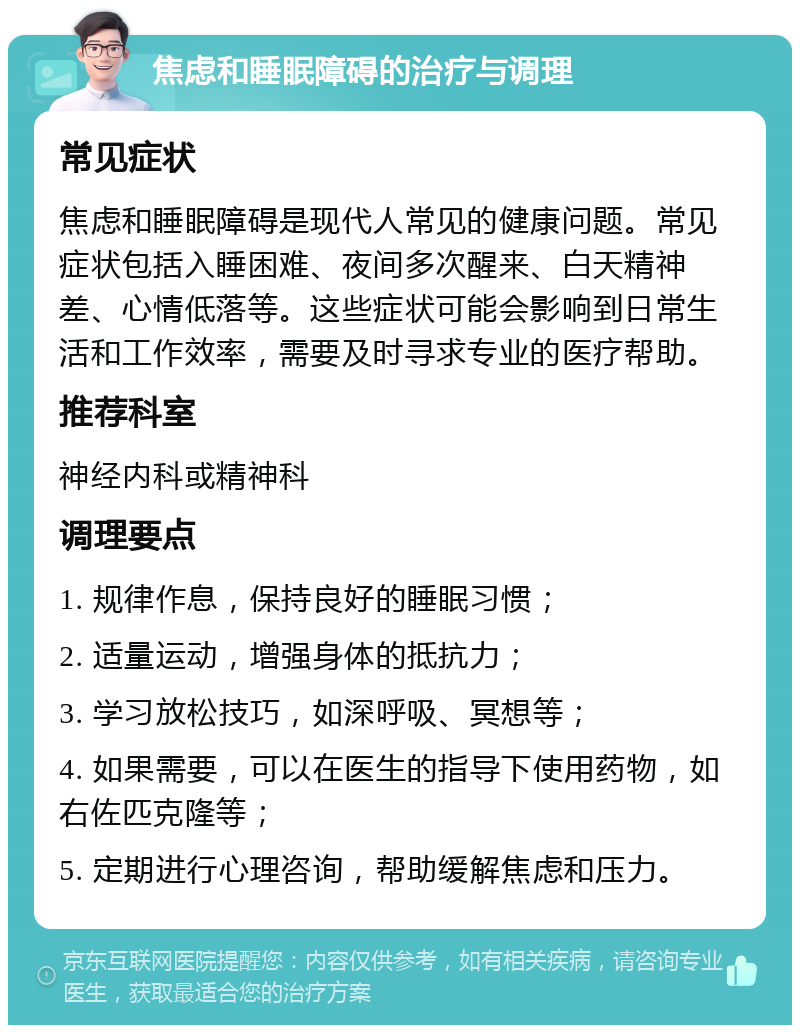 焦虑和睡眠障碍的治疗与调理 常见症状 焦虑和睡眠障碍是现代人常见的健康问题。常见症状包括入睡困难、夜间多次醒来、白天精神差、心情低落等。这些症状可能会影响到日常生活和工作效率，需要及时寻求专业的医疗帮助。 推荐科室 神经内科或精神科 调理要点 1. 规律作息，保持良好的睡眠习惯； 2. 适量运动，增强身体的抵抗力； 3. 学习放松技巧，如深呼吸、冥想等； 4. 如果需要，可以在医生的指导下使用药物，如右佐匹克隆等； 5. 定期进行心理咨询，帮助缓解焦虑和压力。