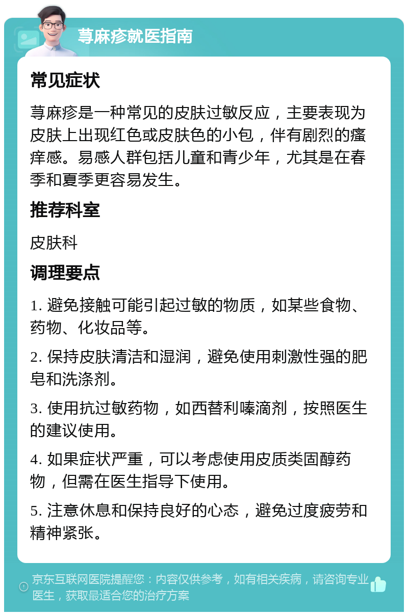 荨麻疹就医指南 常见症状 荨麻疹是一种常见的皮肤过敏反应，主要表现为皮肤上出现红色或皮肤色的小包，伴有剧烈的瘙痒感。易感人群包括儿童和青少年，尤其是在春季和夏季更容易发生。 推荐科室 皮肤科 调理要点 1. 避免接触可能引起过敏的物质，如某些食物、药物、化妆品等。 2. 保持皮肤清洁和湿润，避免使用刺激性强的肥皂和洗涤剂。 3. 使用抗过敏药物，如西替利嗪滴剂，按照医生的建议使用。 4. 如果症状严重，可以考虑使用皮质类固醇药物，但需在医生指导下使用。 5. 注意休息和保持良好的心态，避免过度疲劳和精神紧张。