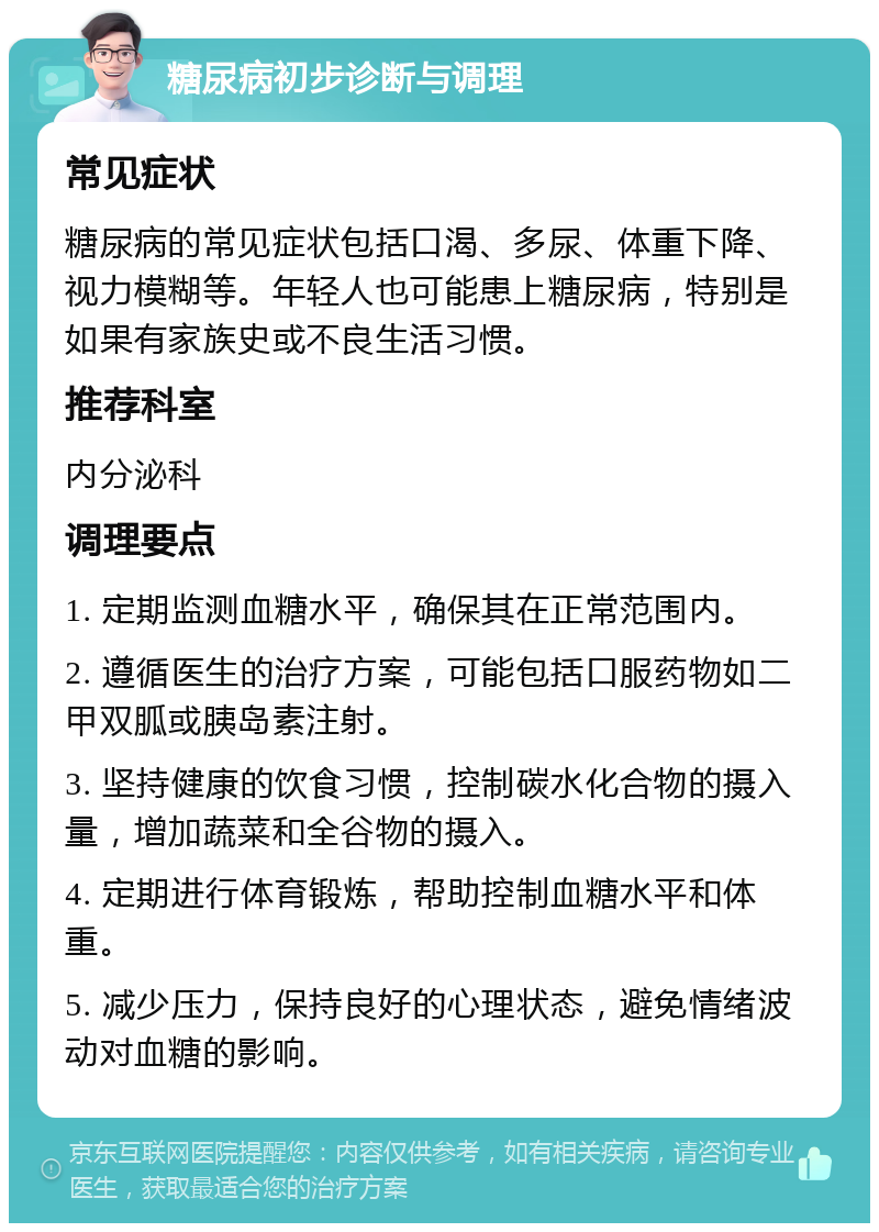 糖尿病初步诊断与调理 常见症状 糖尿病的常见症状包括口渴、多尿、体重下降、视力模糊等。年轻人也可能患上糖尿病，特别是如果有家族史或不良生活习惯。 推荐科室 内分泌科 调理要点 1. 定期监测血糖水平，确保其在正常范围内。 2. 遵循医生的治疗方案，可能包括口服药物如二甲双胍或胰岛素注射。 3. 坚持健康的饮食习惯，控制碳水化合物的摄入量，增加蔬菜和全谷物的摄入。 4. 定期进行体育锻炼，帮助控制血糖水平和体重。 5. 减少压力，保持良好的心理状态，避免情绪波动对血糖的影响。