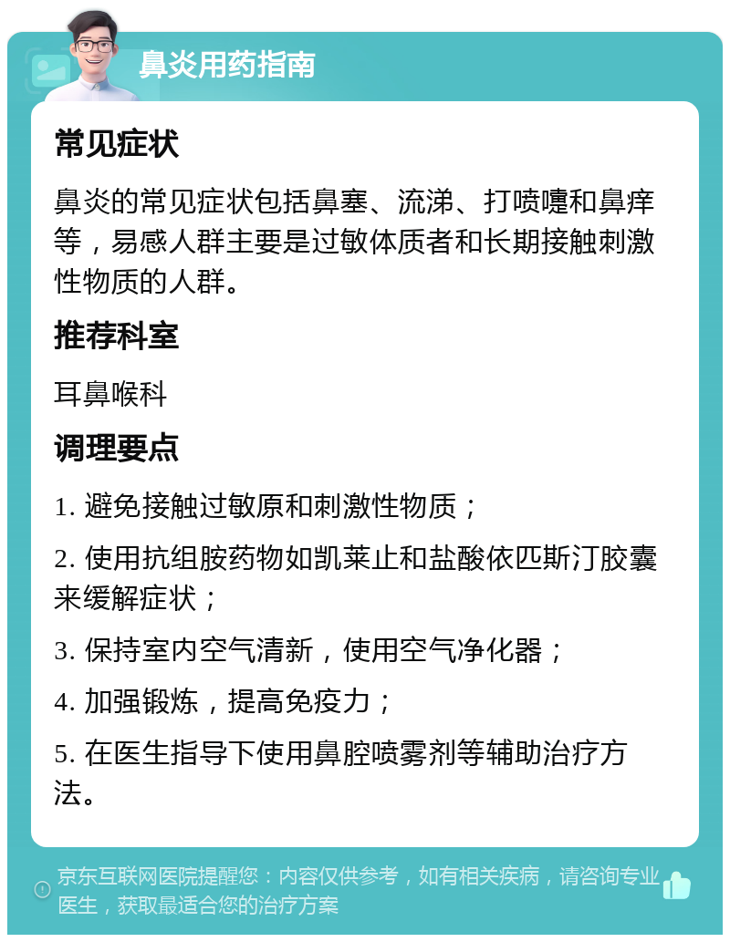 鼻炎用药指南 常见症状 鼻炎的常见症状包括鼻塞、流涕、打喷嚏和鼻痒等，易感人群主要是过敏体质者和长期接触刺激性物质的人群。 推荐科室 耳鼻喉科 调理要点 1. 避免接触过敏原和刺激性物质； 2. 使用抗组胺药物如凯莱止和盐酸依匹斯汀胶囊来缓解症状； 3. 保持室内空气清新，使用空气净化器； 4. 加强锻炼，提高免疫力； 5. 在医生指导下使用鼻腔喷雾剂等辅助治疗方法。