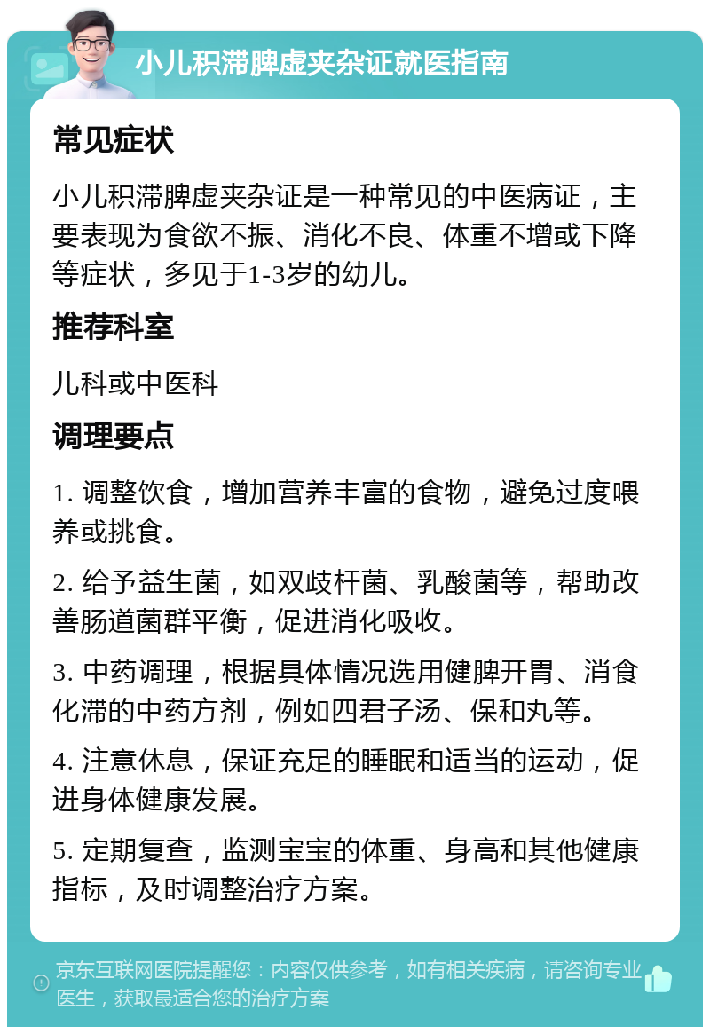 小儿积滞脾虚夹杂证就医指南 常见症状 小儿积滞脾虚夹杂证是一种常见的中医病证，主要表现为食欲不振、消化不良、体重不增或下降等症状，多见于1-3岁的幼儿。 推荐科室 儿科或中医科 调理要点 1. 调整饮食，增加营养丰富的食物，避免过度喂养或挑食。 2. 给予益生菌，如双歧杆菌、乳酸菌等，帮助改善肠道菌群平衡，促进消化吸收。 3. 中药调理，根据具体情况选用健脾开胃、消食化滞的中药方剂，例如四君子汤、保和丸等。 4. 注意休息，保证充足的睡眠和适当的运动，促进身体健康发展。 5. 定期复查，监测宝宝的体重、身高和其他健康指标，及时调整治疗方案。