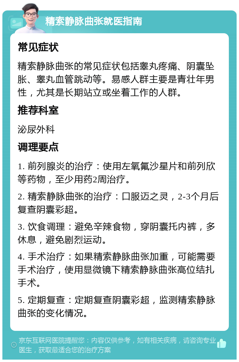 精索静脉曲张就医指南 常见症状 精索静脉曲张的常见症状包括睾丸疼痛、阴囊坠胀、睾丸血管跳动等。易感人群主要是青壮年男性，尤其是长期站立或坐着工作的人群。 推荐科室 泌尿外科 调理要点 1. 前列腺炎的治疗：使用左氧氟沙星片和前列欣等药物，至少用药2周治疗。 2. 精索静脉曲张的治疗：口服迈之灵，2-3个月后复查阴囊彩超。 3. 饮食调理：避免辛辣食物，穿阴囊托内裤，多休息，避免剧烈运动。 4. 手术治疗：如果精索静脉曲张加重，可能需要手术治疗，使用显微镜下精索静脉曲张高位结扎手术。 5. 定期复查：定期复查阴囊彩超，监测精索静脉曲张的变化情况。