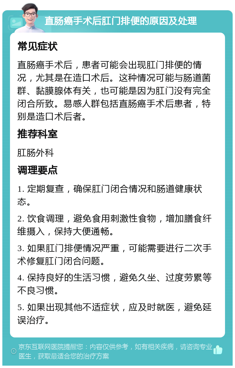 直肠癌手术后肛门排便的原因及处理 常见症状 直肠癌手术后，患者可能会出现肛门排便的情况，尤其是在造口术后。这种情况可能与肠道菌群、黏膜腺体有关，也可能是因为肛门没有完全闭合所致。易感人群包括直肠癌手术后患者，特别是造口术后者。 推荐科室 肛肠外科 调理要点 1. 定期复查，确保肛门闭合情况和肠道健康状态。 2. 饮食调理，避免食用刺激性食物，增加膳食纤维摄入，保持大便通畅。 3. 如果肛门排便情况严重，可能需要进行二次手术修复肛门闭合问题。 4. 保持良好的生活习惯，避免久坐、过度劳累等不良习惯。 5. 如果出现其他不适症状，应及时就医，避免延误治疗。