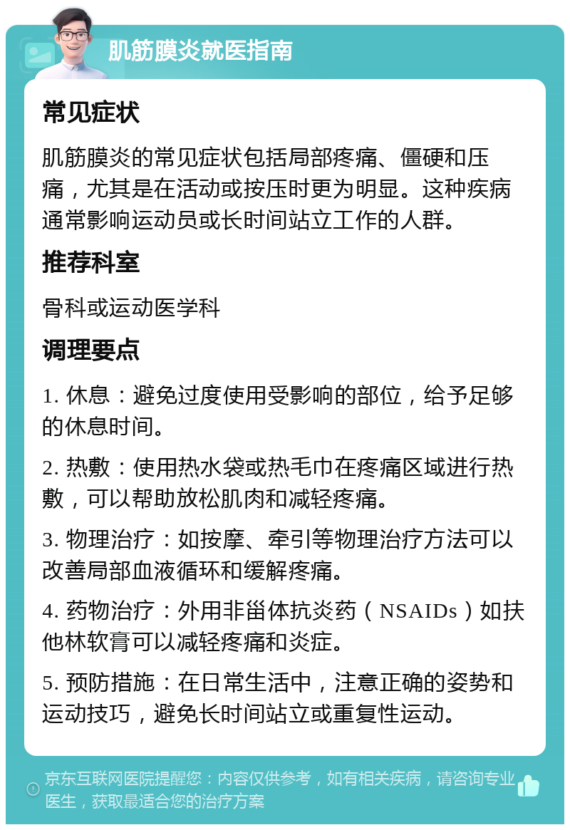 肌筋膜炎就医指南 常见症状 肌筋膜炎的常见症状包括局部疼痛、僵硬和压痛，尤其是在活动或按压时更为明显。这种疾病通常影响运动员或长时间站立工作的人群。 推荐科室 骨科或运动医学科 调理要点 1. 休息：避免过度使用受影响的部位，给予足够的休息时间。 2. 热敷：使用热水袋或热毛巾在疼痛区域进行热敷，可以帮助放松肌肉和减轻疼痛。 3. 物理治疗：如按摩、牵引等物理治疗方法可以改善局部血液循环和缓解疼痛。 4. 药物治疗：外用非甾体抗炎药（NSAIDs）如扶他林软膏可以减轻疼痛和炎症。 5. 预防措施：在日常生活中，注意正确的姿势和运动技巧，避免长时间站立或重复性运动。