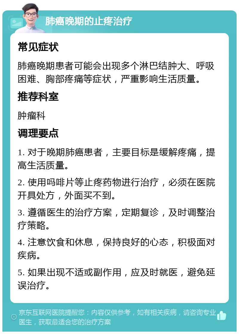 肺癌晚期的止疼治疗 常见症状 肺癌晚期患者可能会出现多个淋巴结肿大、呼吸困难、胸部疼痛等症状，严重影响生活质量。 推荐科室 肿瘤科 调理要点 1. 对于晚期肺癌患者，主要目标是缓解疼痛，提高生活质量。 2. 使用吗啡片等止疼药物进行治疗，必须在医院开具处方，外面买不到。 3. 遵循医生的治疗方案，定期复诊，及时调整治疗策略。 4. 注意饮食和休息，保持良好的心态，积极面对疾病。 5. 如果出现不适或副作用，应及时就医，避免延误治疗。